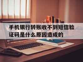 手机银行转账收不到短信验证码是什么原因造成的的简单介绍