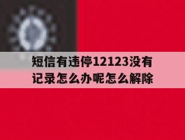 短信有违停12123没有记录怎么办呢怎么解除的简单介绍