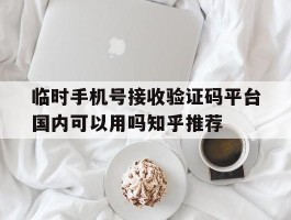 关于临时手机号接收验证码平台国内可以用吗知乎推荐的信息