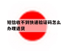 短信收不到快递验证码怎么办理退货