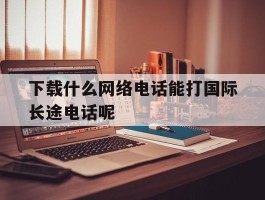 关于下载什么网络电话能打国际长途电话呢的信息