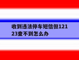 收到违法停车短信但12123查不到怎么办