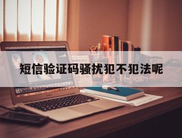 短信验证码骚扰犯不犯法呢的简单介绍