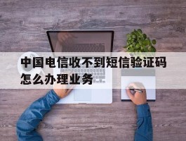 包含中国电信收不到短信验证码怎么办理业务的词条