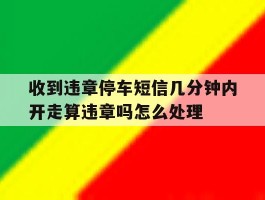 关于收到违章停车短信几分钟内开走算违章吗怎么处理的信息