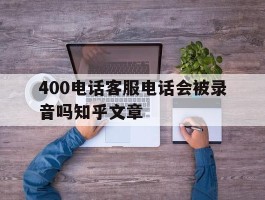 400电话客服电话会被录音吗知乎文章的简单介绍