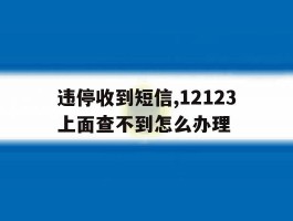 违停收到短信,12123上面查不到怎么办理