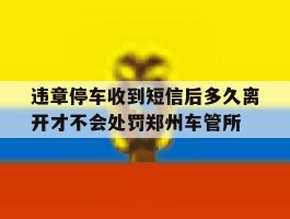 包含违章停车收到短信后多久离开才不会处罚郑州车管所的词条