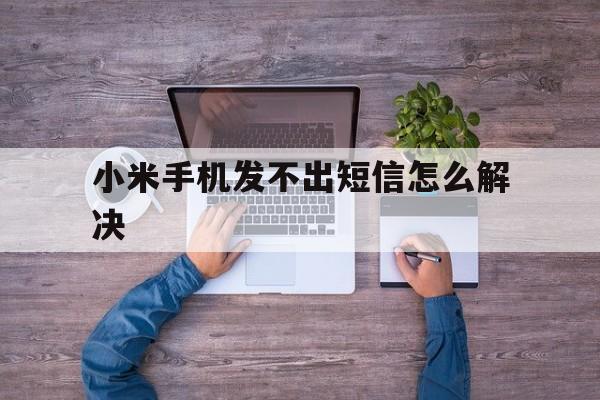 小米手机发不出短信怎么解决 小米手机发不出短信怎么解决