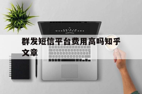 关于群发短信平台费用高吗知乎文章的信息 关于群发短信平台费用高吗知乎文章的信息