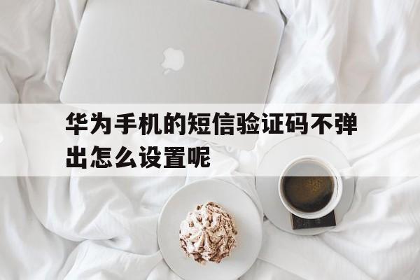 华为手机的短信验证码不弹出怎么设置呢 华为手机的短信验证码不弹出怎么设置呢