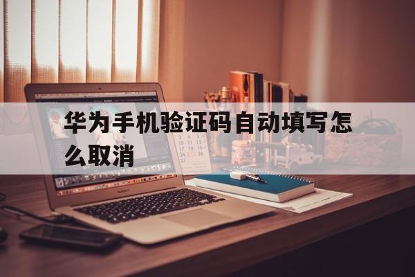 华为手机验证码自动填写怎么取消 华为手机验证码自动填写怎么取消