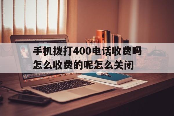 包含手机拨打400电话收费吗怎么收费的呢怎么关闭的词条 包含手机拨打400电话收费吗怎么收费的呢怎么关闭的词条