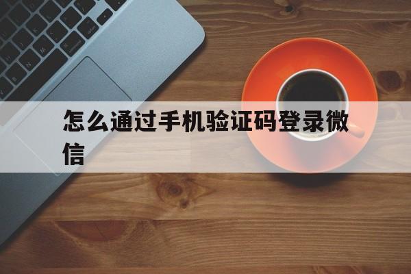 怎么通过手机验证码登录微信 怎么通过手机验证码登录微信
