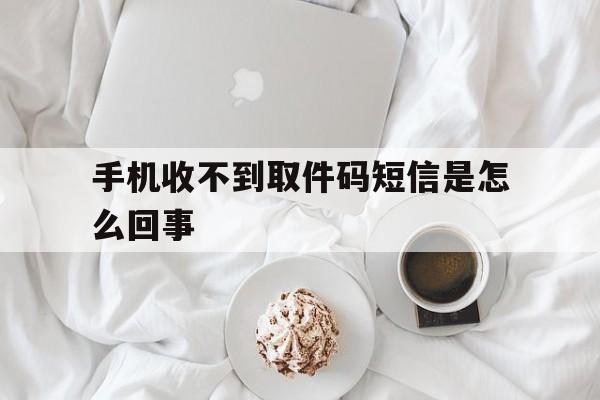 手机收不到取件码短信是怎么回事 手机收不到取件码短信是怎么回事