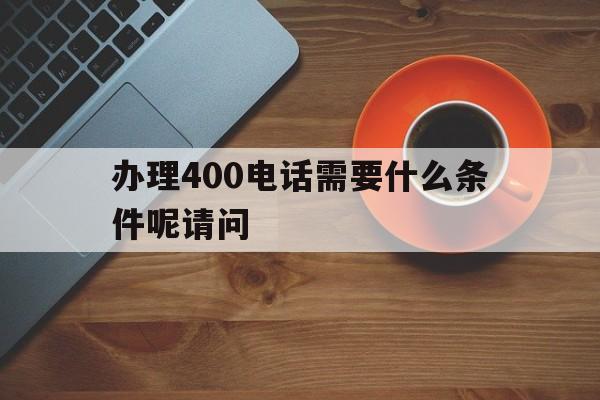 办理400电话需要什么条件呢请问的简单介绍 办理400电话需要什么条件呢请问的简单介绍