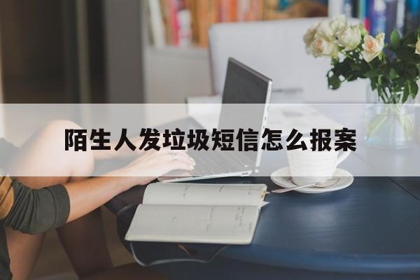 陌生人发垃圾短信怎么报案 陌生人发垃圾短信怎么报案