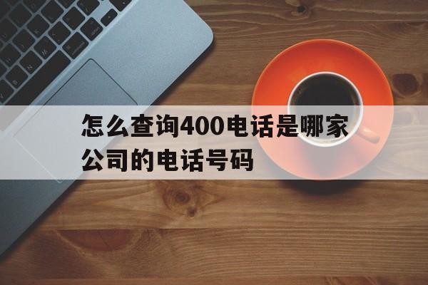 怎么查询400电话是哪家公司的电话号码 怎么查询400电话是哪家公司的电话号码