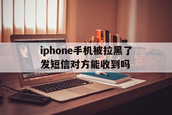iphone手机被拉黑了发短信对方能收到吗的简单介绍 iphone手机被拉黑了发短信对方能收到吗的简单介绍