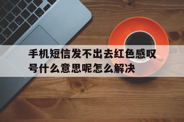 手机短信发不出去红色感叹号什么意思呢怎么解决 手机短信发不出去红色感叹号什么意思呢怎么解决