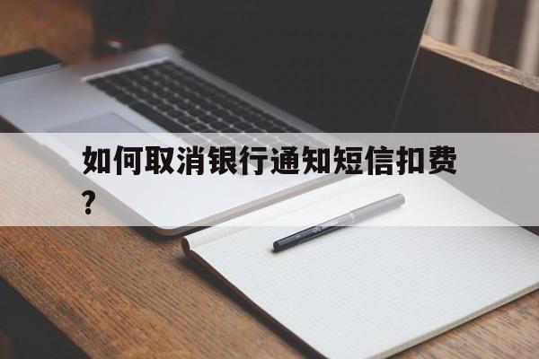 如何取消银行通知短信扣费? 如何取消银行通知短信扣费?