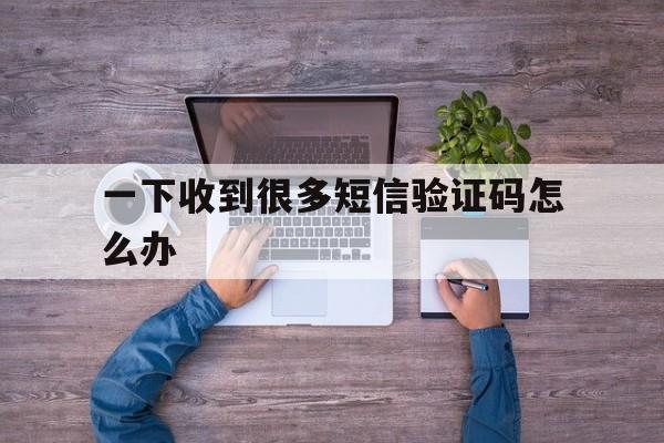 一下收到很多短信验证码怎么办 一下收到很多短信验证码怎么办