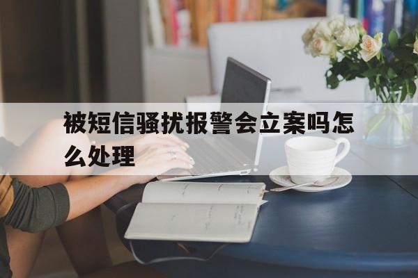 被短信骚扰报警会立案吗怎么处理 被短信骚扰报警会立案吗怎么处理