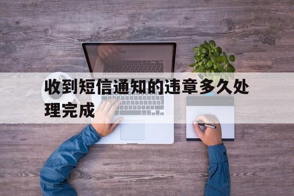 收到短信通知的违章多久处理完成 收到短信通知的违章多久处理完成