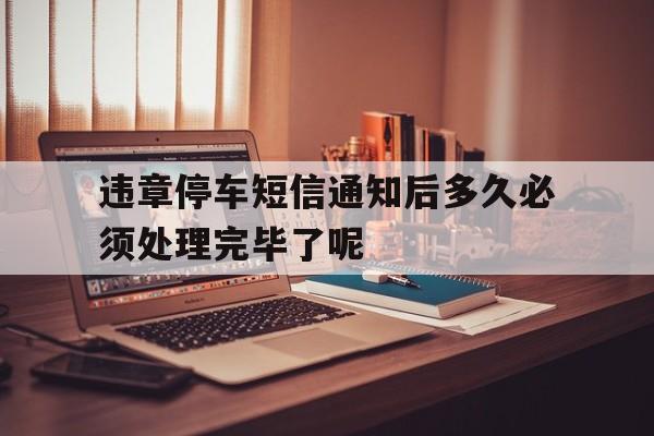 违章停车短信通知后多久必须处理完毕了呢的简单介绍 违章停车短信通知后多久必须处理完毕了呢的简单介绍