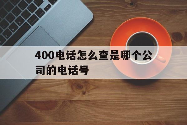 400电话怎么查是哪个公司的电话号 400电话怎么查是哪个公司的电话号