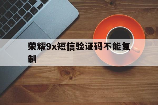 荣耀9x短信验证码不能复制 荣耀9x短信验证码不能复制