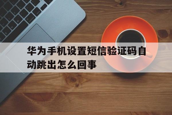 华为手机设置短信验证码自动跳出怎么回事 华为手机设置短信验证码自动跳出怎么回事