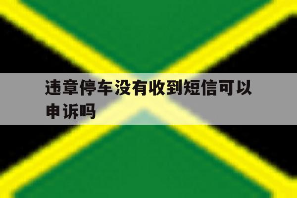 违章停车没有收到短信可以申诉吗 违章停车没有收到短信可以申诉吗