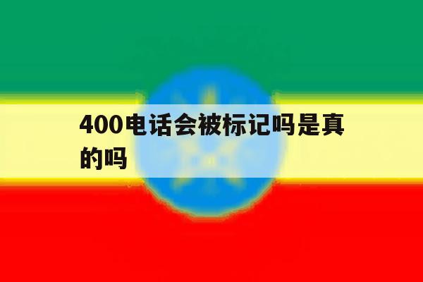 400电话会被标记吗是真的吗 400电话会被标记吗是真的吗