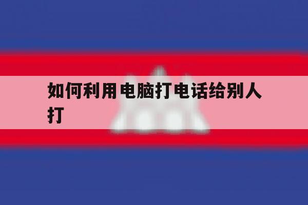如何利用电脑打电话给别人打 如何利用电脑打电话给别人打
