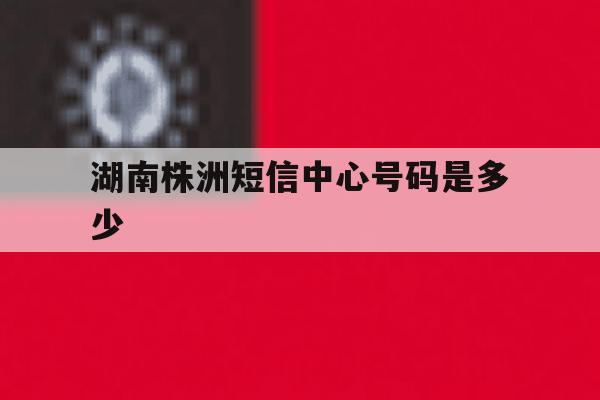 湖南株洲短信中心号码是多少 湖南株洲短信中心号码是多少