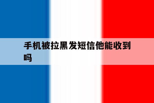 手机被拉黑发短信他能收到吗 手机被拉黑发短信他能收到吗