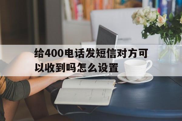 给400电话发短信对方可以收到吗怎么设置 给400电话发短信对方可以收到吗怎么设置