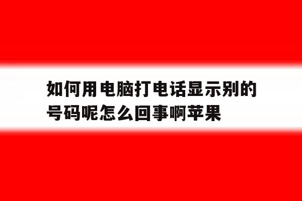 如何用电脑打电话显示别的号码呢怎么回事啊苹果的简单介绍 如何用电脑打电话显示别的号码呢怎么回事啊苹果的简单介绍