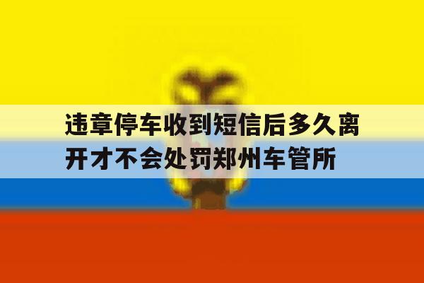 包含违章停车收到短信后多久离开才不会处罚郑州车管所的词条 包含违章停车收到短信后多久离开才不会处罚郑州车管所的词条