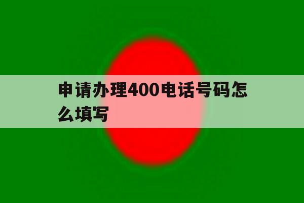申请办理400电话号码怎么填写 申请办理400电话号码怎么填写