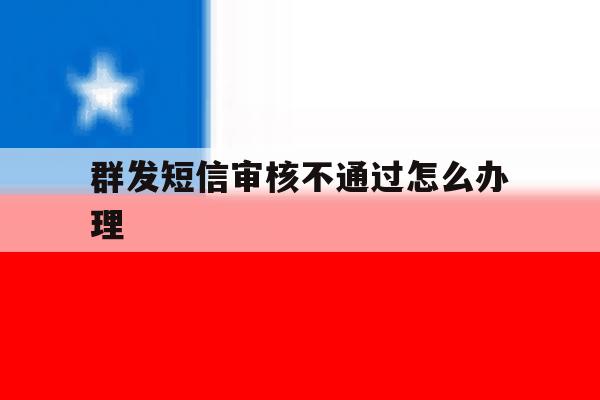 群发短信审核不通过怎么办理 群发短信审核不通过怎么办理