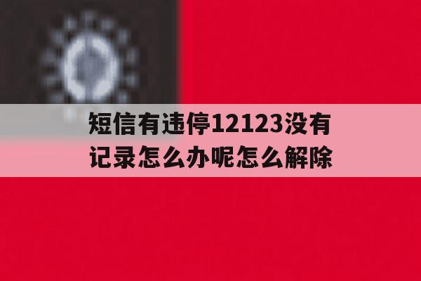 短信有违停12123没有记录怎么办呢怎么解除的简单介绍 短信有违停12123没有记录怎么办呢怎么解除的简单介绍