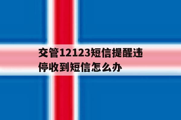 交管12123短信提醒违停收到短信怎么办 交管12123短信提醒违停收到短信怎么办