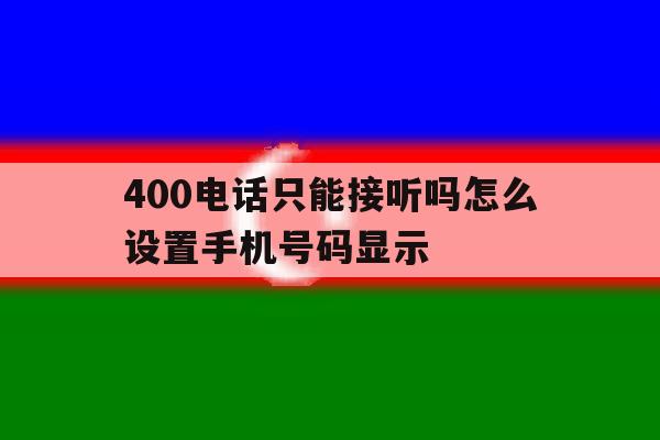 400电话只能接听吗怎么设置手机号码显示 400电话只能接听吗怎么设置手机号码显示
