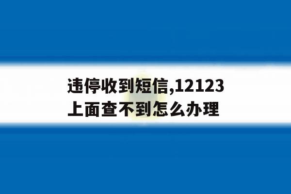 违停收到短信,12123上面查不到怎么办理 违停收到短信,12123上面查不到怎么办理