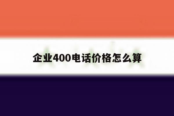 企业400电话价格怎么算 企业400电话价格怎么算