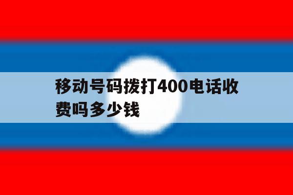 移动号码拨打400电话收费吗多少钱 移动号码拨打400电话收费吗多少钱