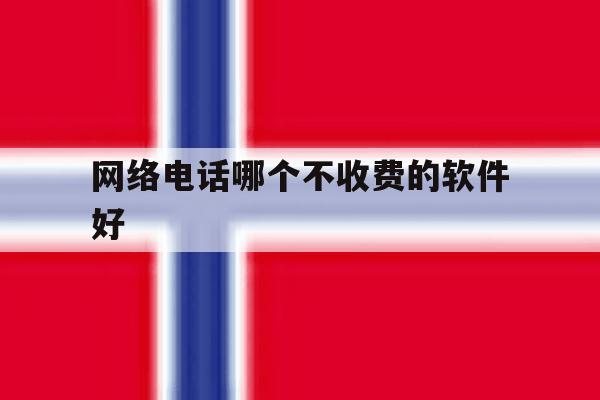 网络电话哪个不收费的软件好 网络电话哪个不收费的软件好