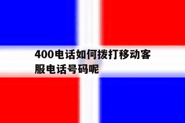 400电话如何拨打移动客服电话号码呢 400电话如何拨打移动客服电话号码呢